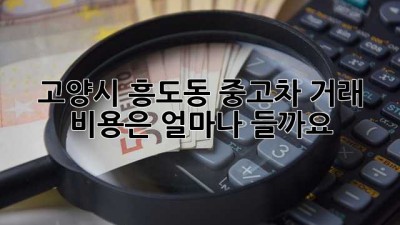 고양시 흥도동 중고차 거래, 비용은 얼마나 들까요?
